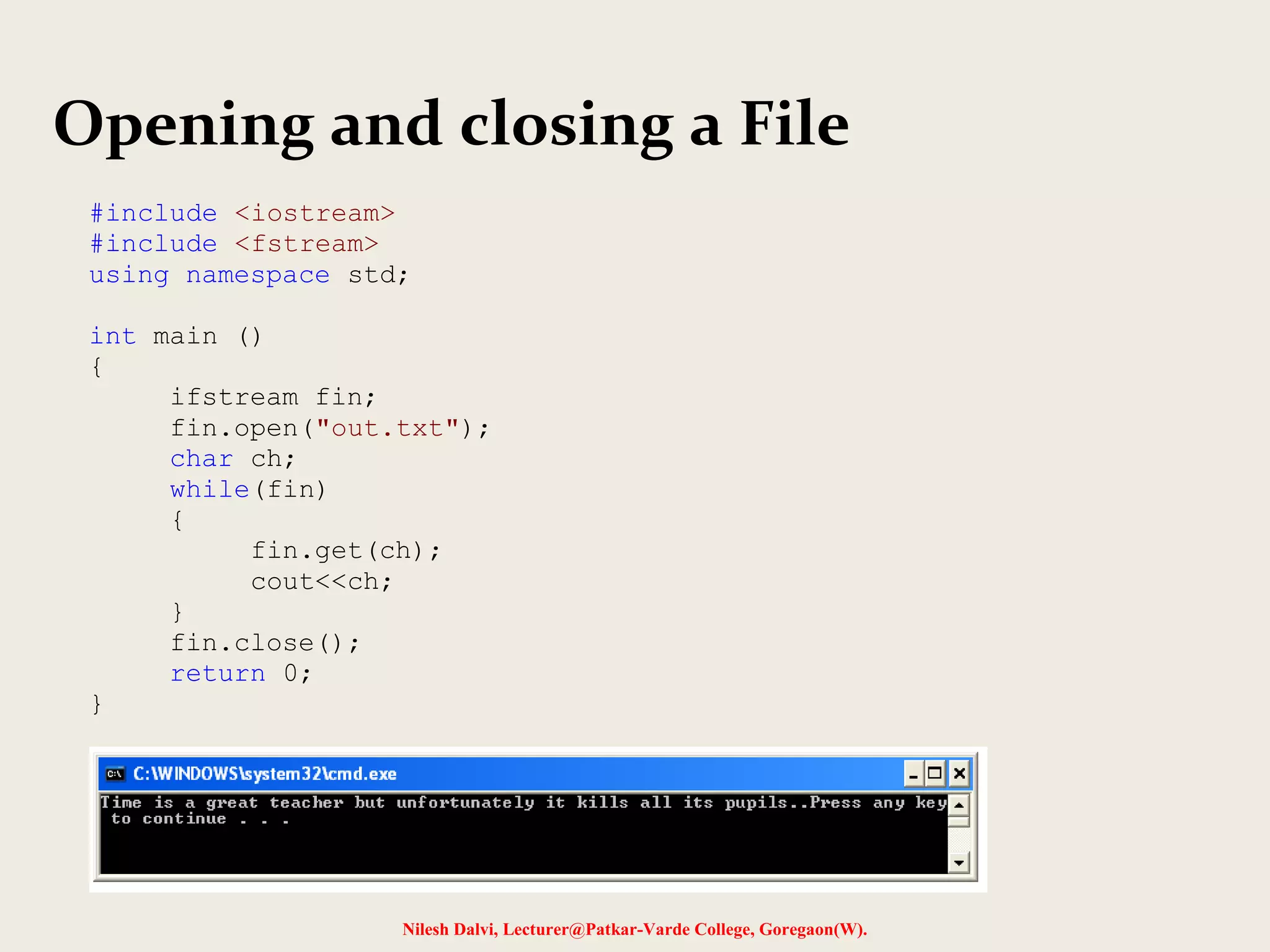 Opening and closing a File 
#include <iostream> 
#include <fstream> 
using namespace std; 
Nilesh Dalvi, Lecturer@Patkar-Varde College, Goregaon(W). 
int main () 
{ 
ifstream fin; 
fin.open("out.txt"); 
char ch; 
while(fin) 
{ 
fin.get(ch); 
cout<<ch; 
} 
fin.close(); 
return 0; 
} 
 