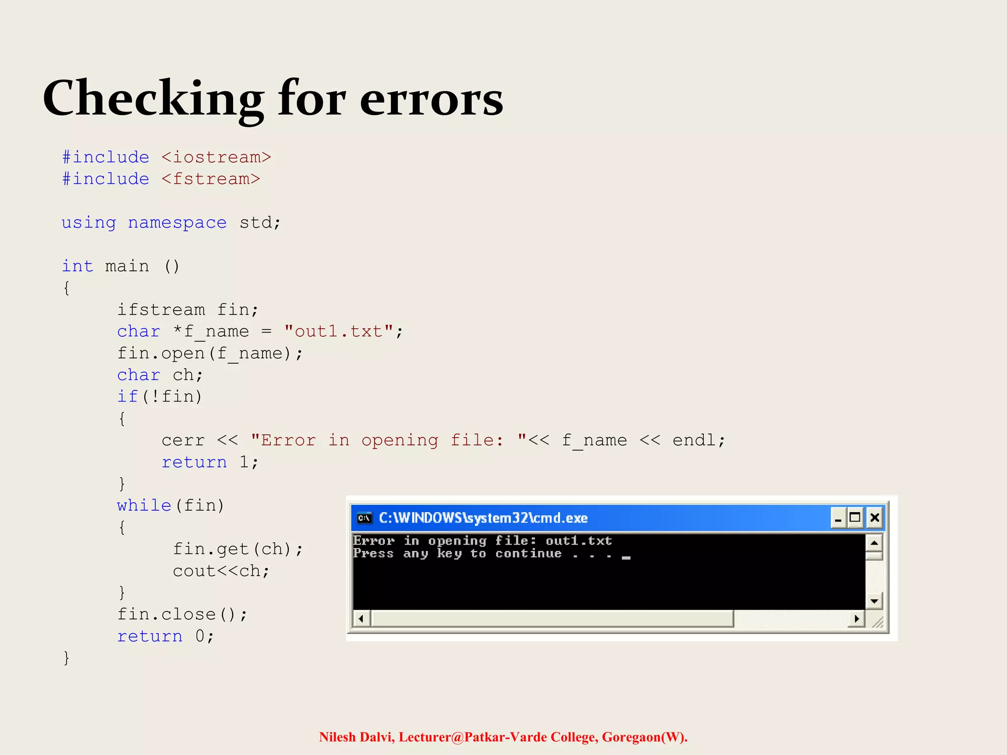 Checking for errors 
Nilesh Dalvi, Lecturer@Patkar-Varde College, Goregaon(W). 
#include <iostream> 
#include <fstream> 
using namespace std; 
int main () 
{ 
ifstream fin; 
char *f_name = "out1.txt"; 
fin.open(f_name); 
char ch; 
if(!fin) 
{ 
cerr << "Error in opening file: "<< f_name << endl; 
return 1; 
} 
while(fin) 
{ 
fin.get(ch); 
cout<<ch; 
} 
fin.close(); 
return 0; 
} 
 