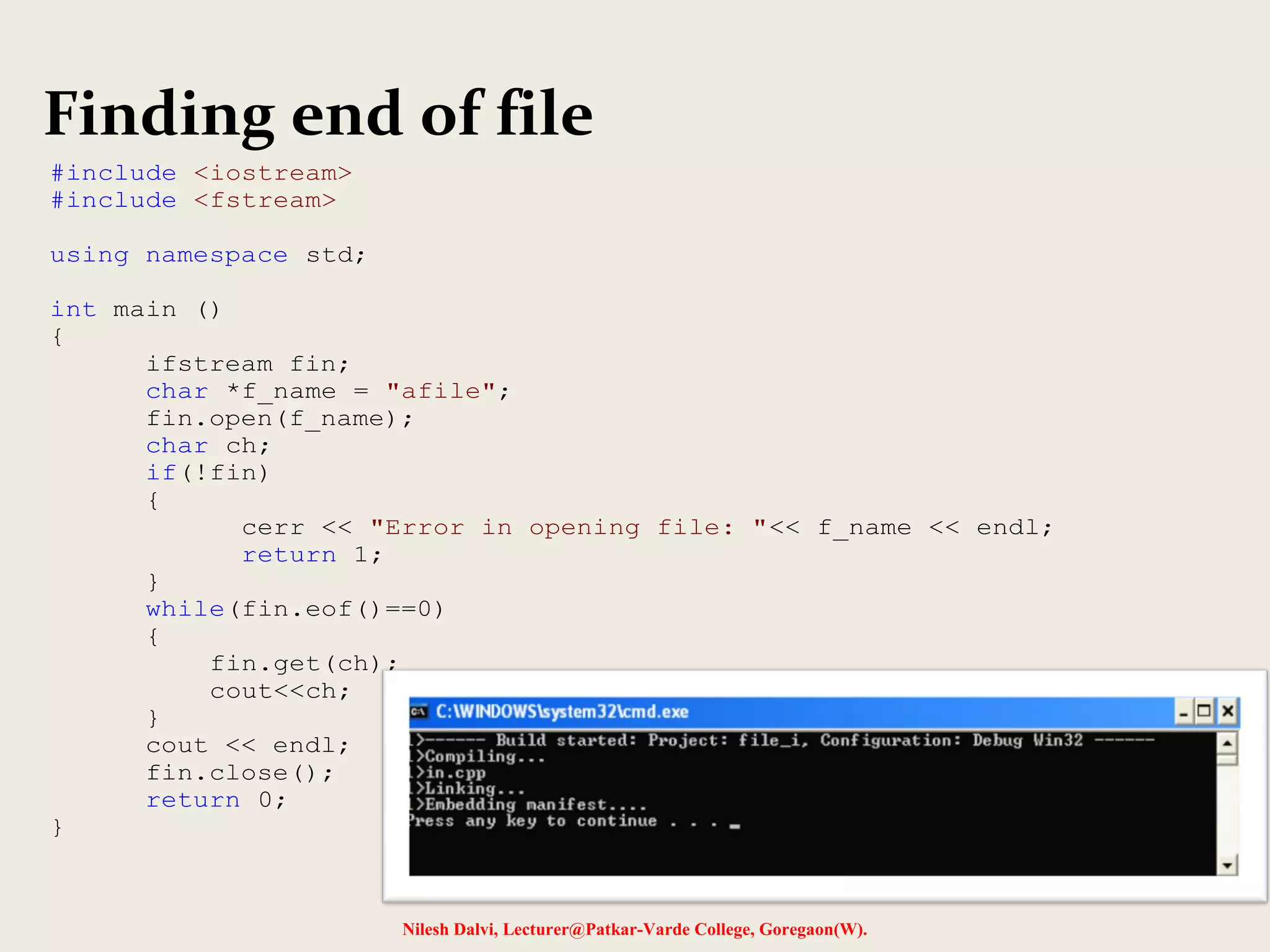 Finding end of file 
Nilesh Dalvi, Lecturer@Patkar-Varde College, Goregaon(W). 
#include <iostream> 
#include <fstream> 
using namespace std; 
int main () 
{ 
ifstream fin; 
char *f_name = "afile"; 
fin.open(f_name); 
char ch; 
if(!fin) 
{ 
cerr << "Error in opening file: "<< f_name << endl; 
return 1; 
} 
while(fin.eof()==0) 
{ 
fin.get(ch); 
cout<<ch; 
} 
cout << endl; 
fin.close(); 
return 0; 
} 
 