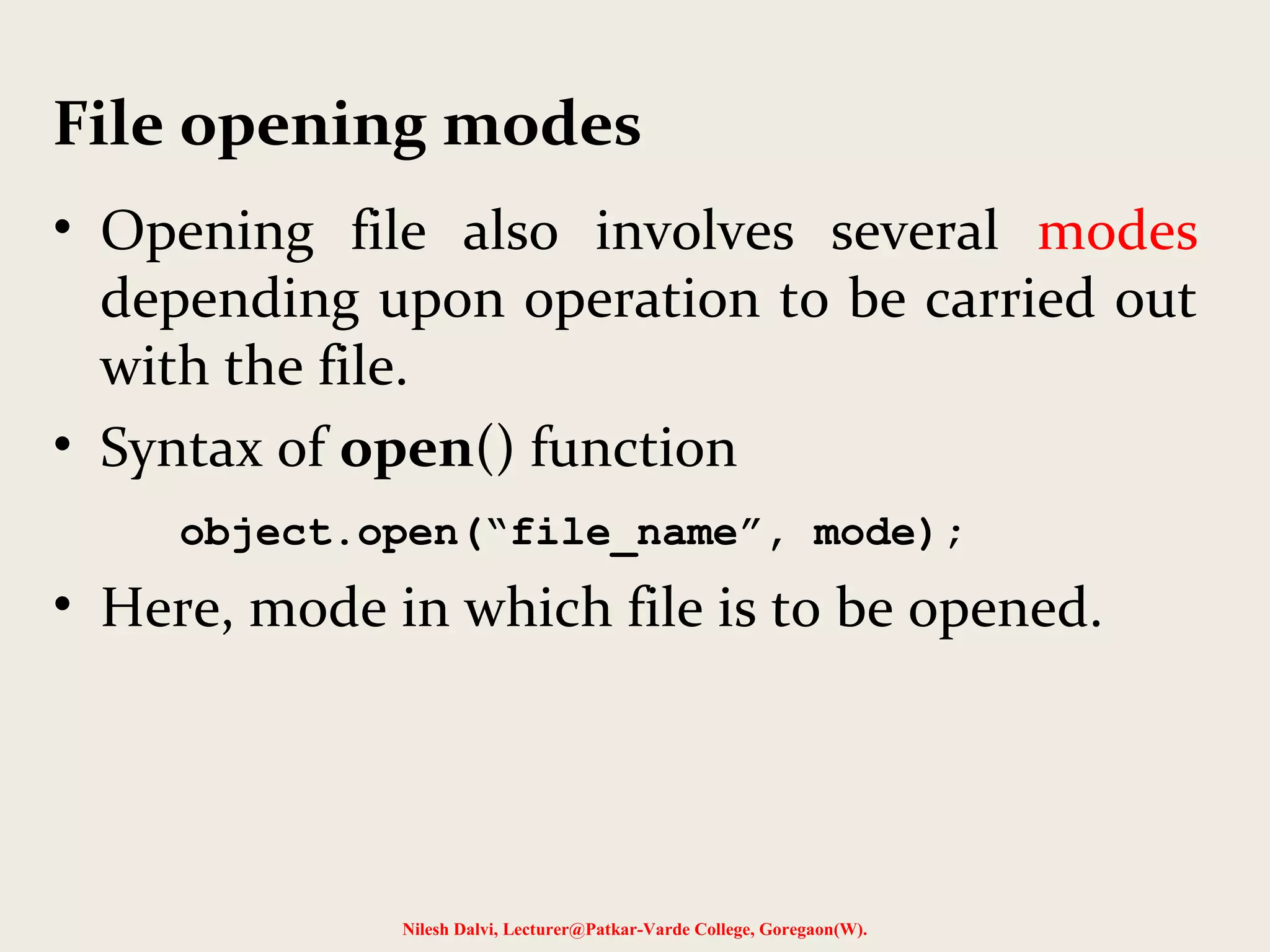 File opening modes 
• Opening file also involves several modes 
depending upon operation to be carried out 
with the file. 
• Syntax of open() function 
object.open(“file_name”, mode); 
• Here, mode in which file is to be opened. 
Nilesh Dalvi, Lecturer@Patkar-Varde College, Goregaon(W). 
 
