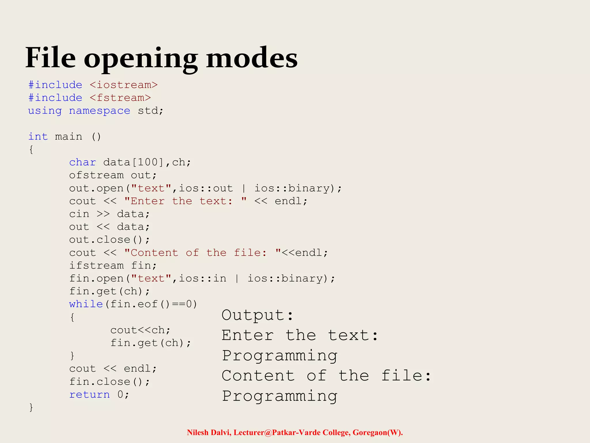 File opening modes 
Nilesh Dalvi, Lecturer@Patkar-Varde College, Goregaon(W). 
#include <iostream> 
#include <fstream> 
using namespace std; 
int main () 
{ 
char data[100],ch; 
ofstream out; 
out.open("text",ios::out | ios::binary); 
cout << "Enter the text: " << endl; 
cin >> data; 
out << data; 
out.close(); 
cout << "Content of the file: "<<endl; 
ifstream fin; 
fin.open("text",ios::in | ios::binary); 
fin.get(ch); 
while(fin.eof()==0) 
{ 
cout<<ch; 
fin.get(ch); 
} 
cout << endl; 
fin.close(); 
return 0; 
} 
Output: 
Enter the text: 
Programming 
Content of the file: 
Programming 
 