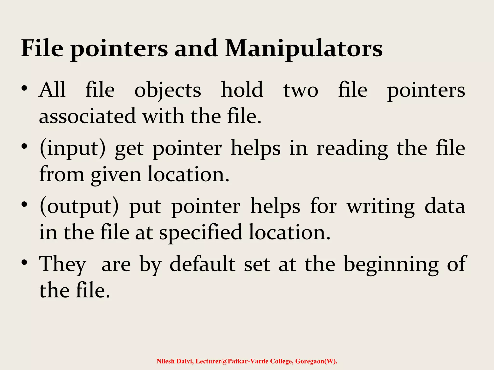 File pointers and Manipulators 
• All file objects hold two file pointers 
associated with the file. 
• (input) get pointer helps in reading the file 
from given location. 
• (output) put pointer helps for writing data 
in the file at specified location. 
• They are by default set at the beginning of 
the file. 
Nilesh Dalvi, Lecturer@Patkar-Varde College, Goregaon(W). 
 