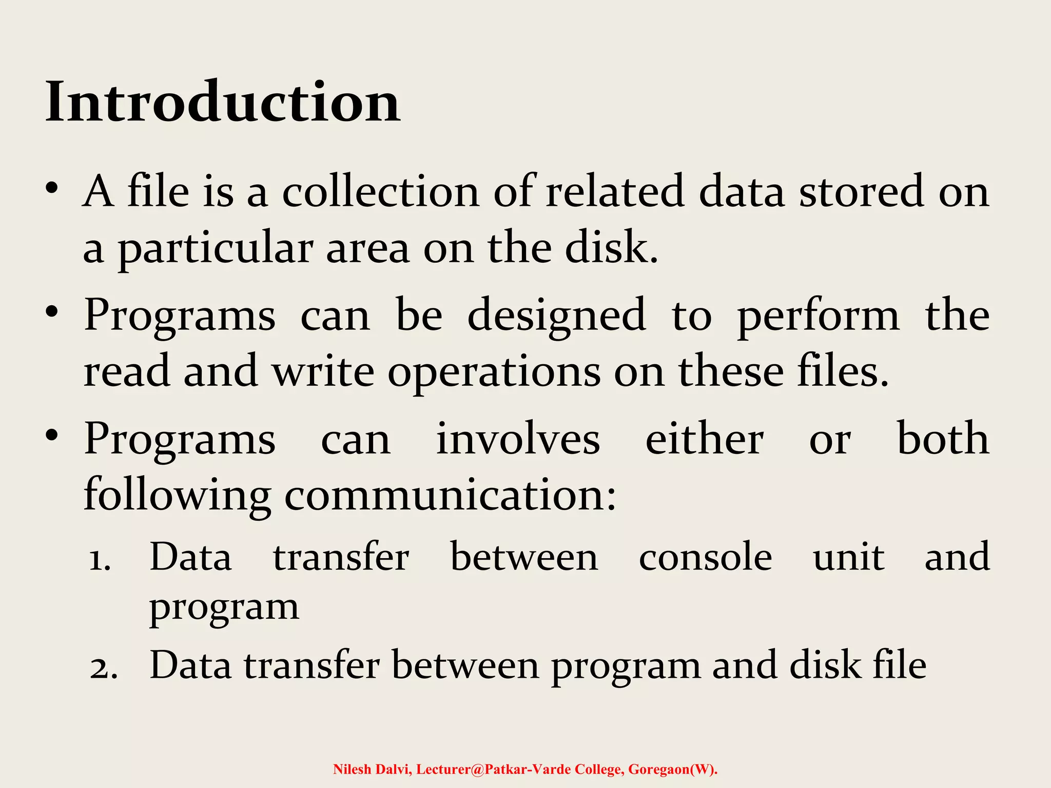 Introduction 
• A file is a collection of related data stored on 
a particular area on the disk. 
• Programs can be designed to perform the 
read and write operations on these files. 
• Programs can involves either or both 
following communication: 
1. Data transfer between console unit and 
program 
2. Data transfer between program and disk file 
Nilesh Dalvi, Lecturer@Patkar-Varde College, Goregaon(W). 
 