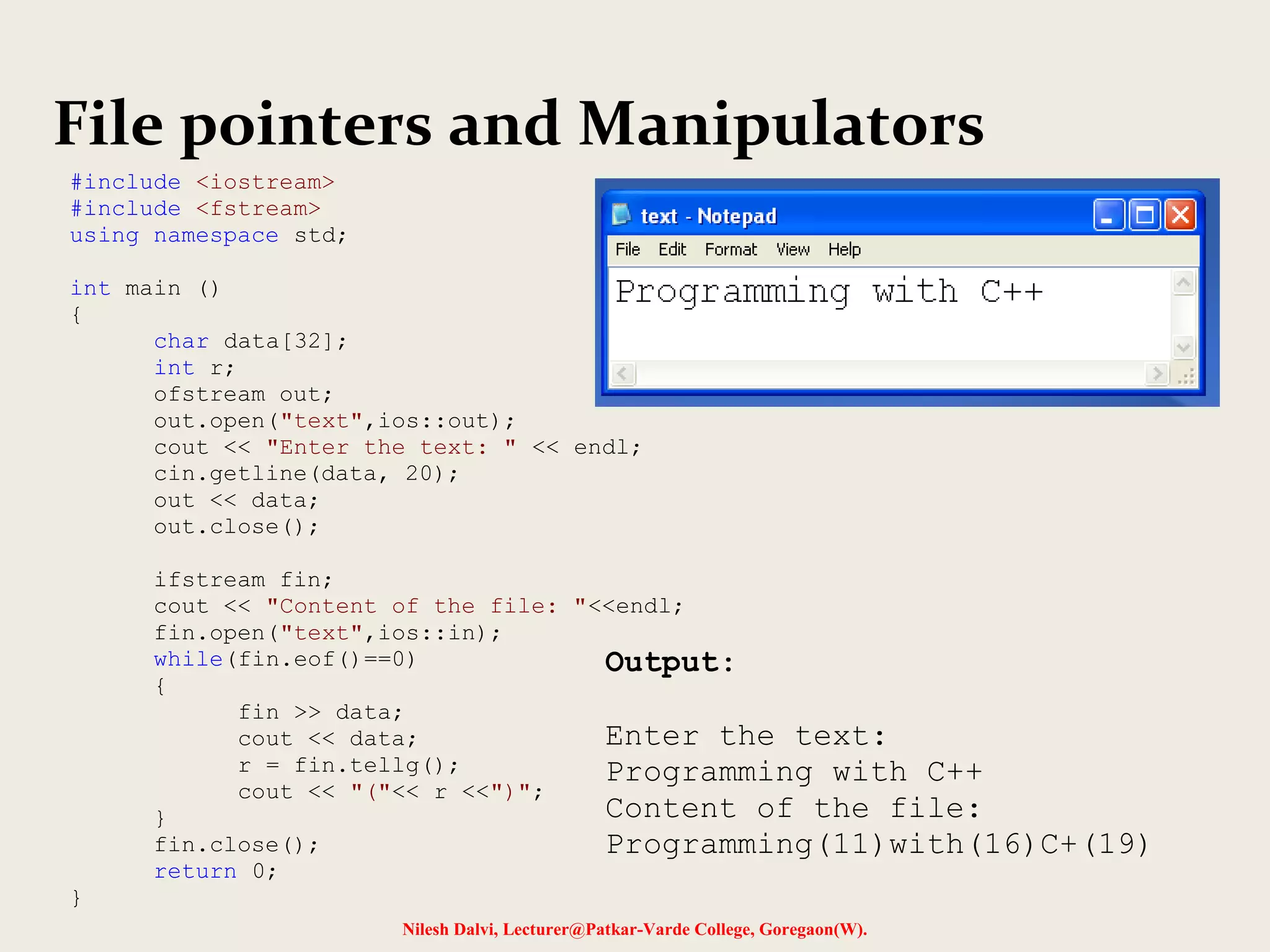 File pointers and Manipulators 
Nilesh Dalvi, Lecturer@Patkar-Varde College, Goregaon(W). 
#include <iostream> 
#include <fstream> 
using namespace std; 
int main () 
{ 
char data[32]; 
int r; 
ofstream out; 
out.open("text",ios::out); 
cout << "Enter the text: " << endl; 
cin.getline(data, 20); 
out << data; 
out.close(); 
ifstream fin; 
cout << "Content of the file: "<<endl; 
fin.open("text",ios::in); 
while(fin.eof()==0) 
{ 
fin >> data; 
cout << data; 
r = fin.tellg(); 
cout << "("<< r <<")"; 
} 
fin.close(); 
return 0; 
} 
Output: 
Enter the text: 
Programming with C++ 
Content of the file: 
Programming(11)with(16)C+(19) 
 