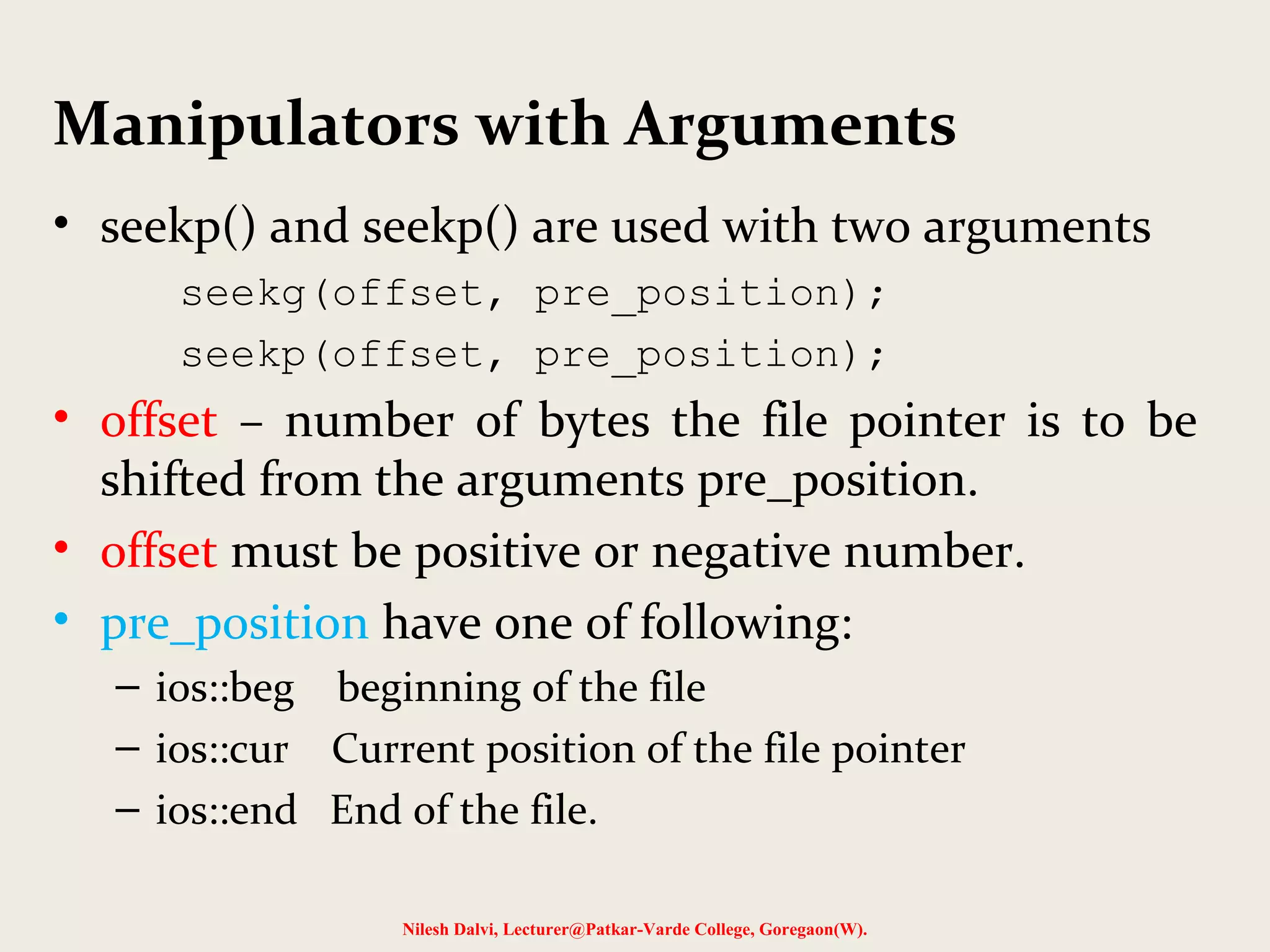 Manipulators with Arguments 
• seekp() and seekp() are used with two arguments 
seekg(offset, pre_position); 
seekp(offset, pre_position); 
• offset – number of bytes the file pointer is to be 
shifted from the arguments pre_position. 
• offset must be positive or negative number. 
• pre_position have one of following: 
– ios::beg beginning of the file 
– ios::cur Current position of the file pointer 
– ios::end End of the file. 
Nilesh Dalvi, Lecturer@Patkar-Varde College, Goregaon(W). 
 