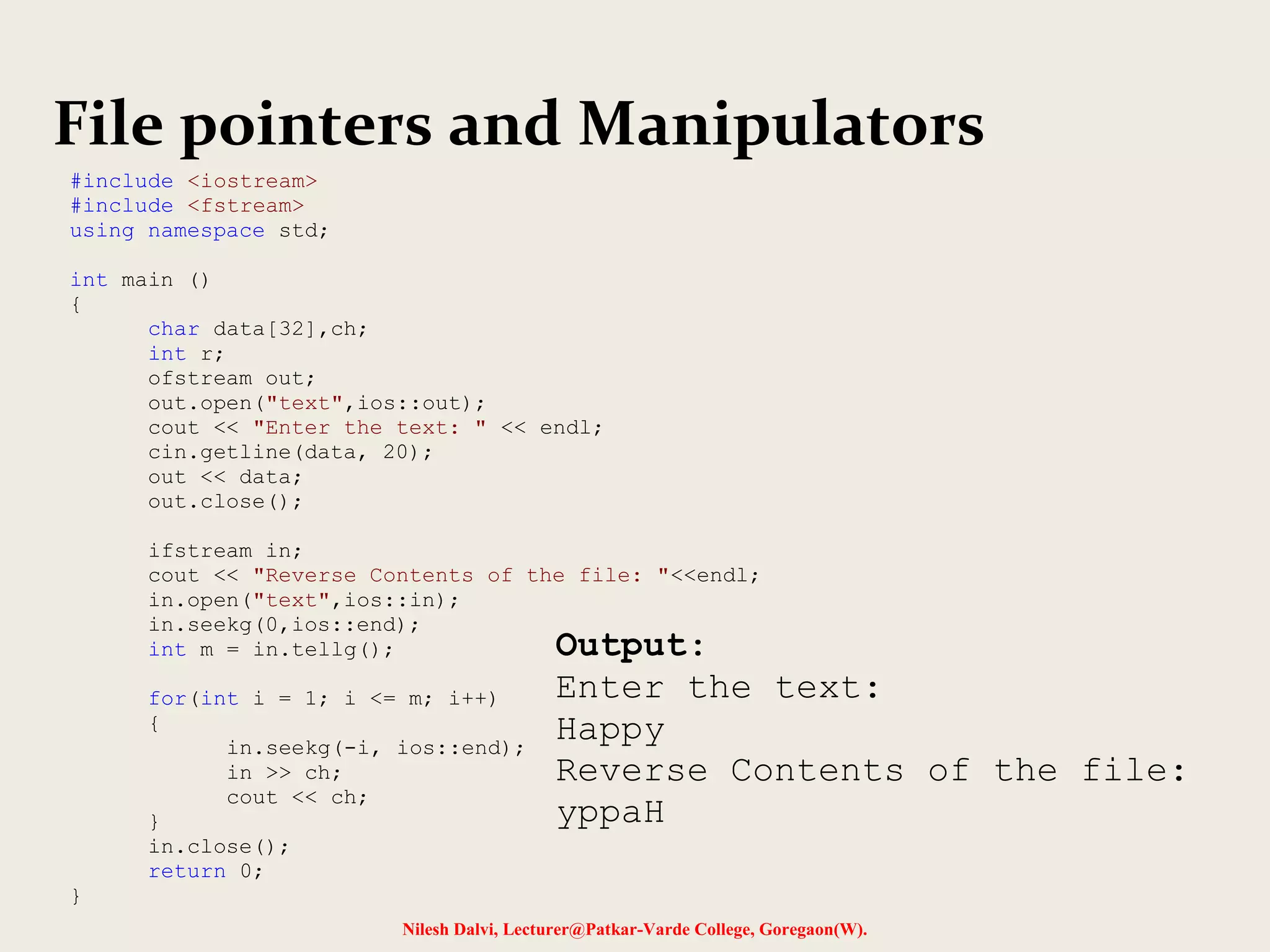 File pointers and Manipulators 
Nilesh Dalvi, Lecturer@Patkar-Varde College, Goregaon(W). 
#include <iostream> 
#include <fstream> 
using namespace std; 
int main () 
{ 
char data[32],ch; 
int r; 
ofstream out; 
out.open("text",ios::out); 
cout << "Enter the text: " << endl; 
cin.getline(data, 20); 
out << data; 
out.close(); 
ifstream in; 
cout << "Reverse Contents of the file: "<<endl; 
in.open("text",ios::in); 
in.seekg(0,ios::end); 
int m = in.tellg(); 
for(int i = 1; i <= m; i++) 
{ 
in.seekg(-i, ios::end); 
in >> ch; 
cout << ch; 
} 
in.close(); 
return 0; 
} 
Output: 
Enter the text: 
Happy 
Reverse Contents of the file: 
yppaH 
 