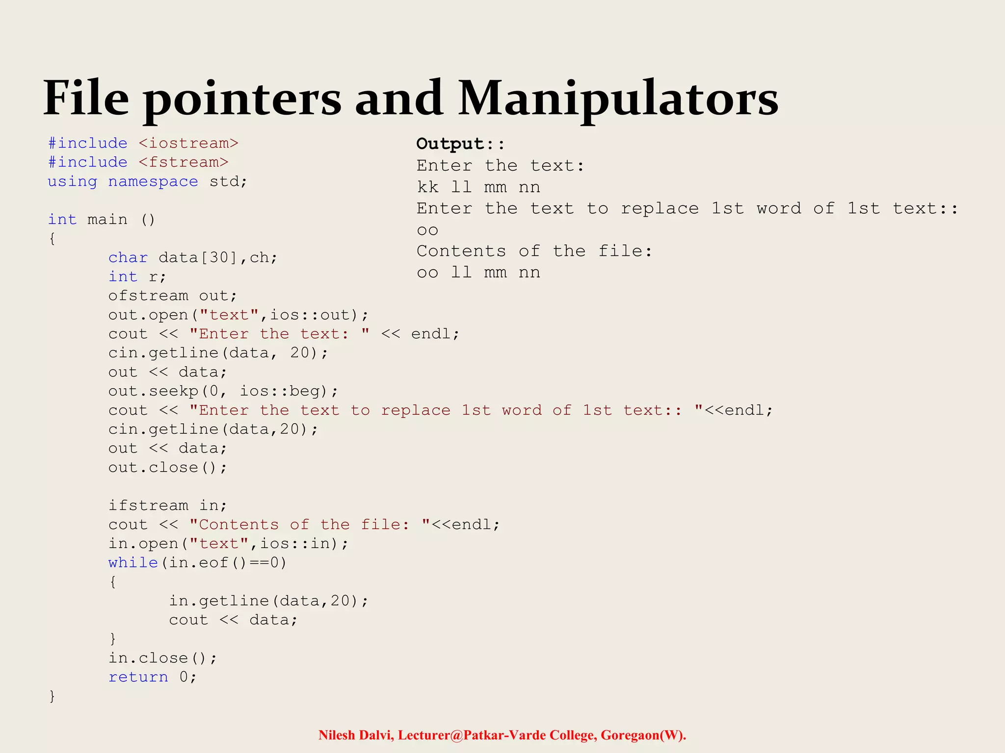File pointers and Manipulators 
Nilesh Dalvi, Lecturer@Patkar-Varde College, Goregaon(W). 
#include <iostream> 
#include <fstream> 
using namespace std; 
int main () 
{ 
char data[30],ch; 
int r; 
ofstream out; 
out.open("text",ios::out); 
cout << "Enter the text: " << endl; 
cin.getline(data, 20); 
out << data; 
out.seekp(0, ios::beg); 
cout << "Enter the text to replace 1st word of 1st text:: "<<endl; 
cin.getline(data,20); 
out << data; 
out.close(); 
ifstream in; 
cout << "Contents of the file: "<<endl; 
in.open("text",ios::in); 
while(in.eof()==0) 
{ 
in.getline(data,20); 
cout << data; 
} 
in.close(); 
return 0; 
} 
Output:: 
Enter the text: 
kk ll mm nn 
Enter the text to replace 1st word of 1st text:: 
oo 
Contents of the file: 
oo ll mm nn 
 