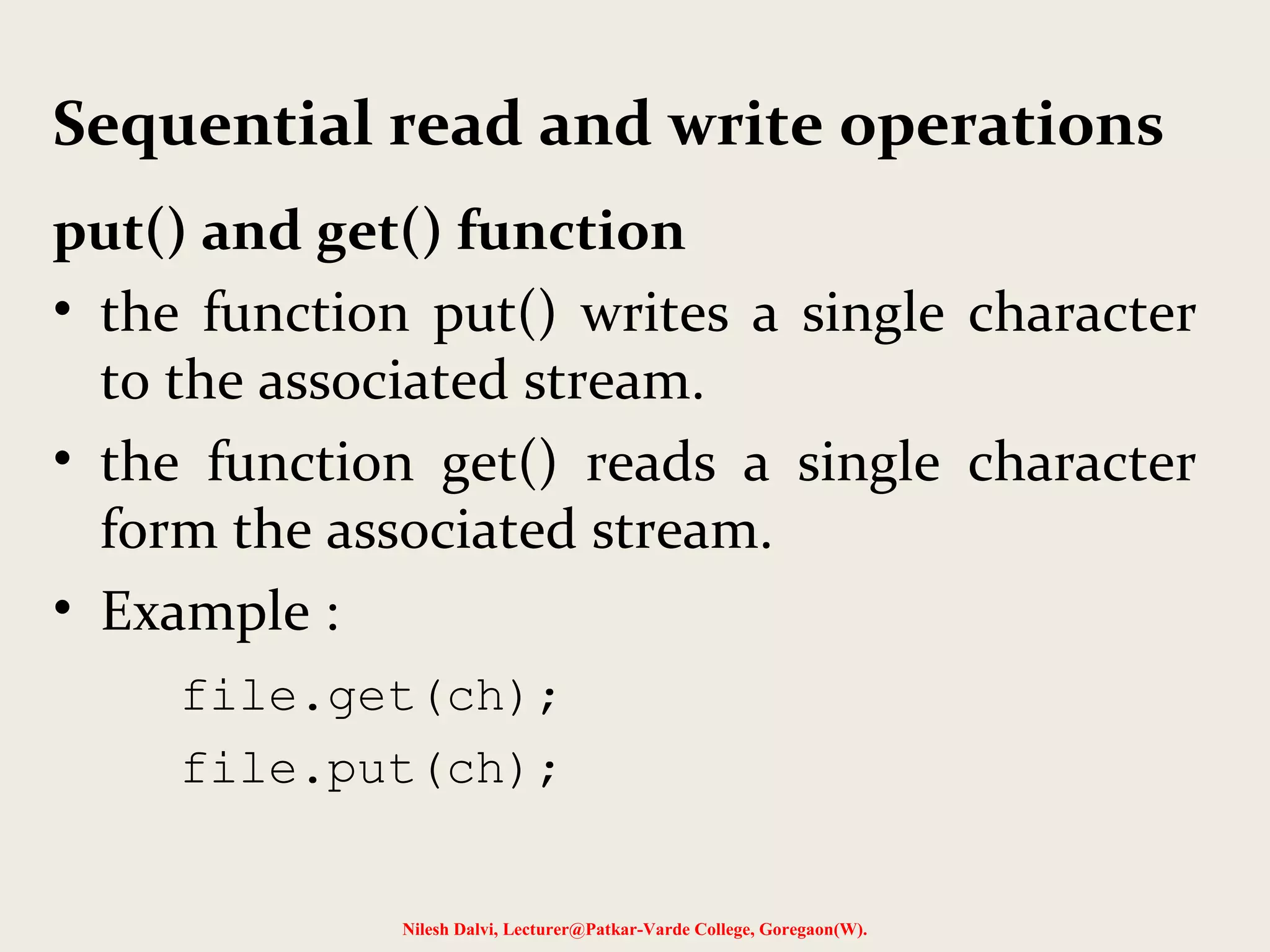 Sequential read and write operations 
put() and get() function 
• the function put() writes a single character 
to the associated stream. 
• the function get() reads a single character 
form the associated stream. 
• Example : 
file.get(ch); 
file.put(ch); 
Nilesh Dalvi, Lecturer@Patkar-Varde College, Goregaon(W). 
 