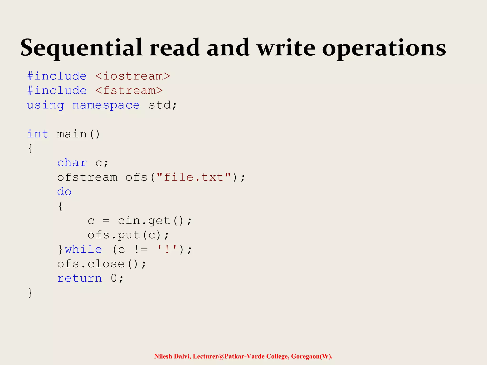 Sequential read and write operations 
#include <iostream> 
#include <fstream> 
using namespace std; 
Nilesh Dalvi, Lecturer@Patkar-Varde College, Goregaon(W). 
int main() 
{ 
char c; 
ofstream ofs("file.txt"); 
do 
{ 
c = cin.get(); 
ofs.put(c); 
}while (c != '!'); 
ofs.close(); 
return 0; 
} 
 