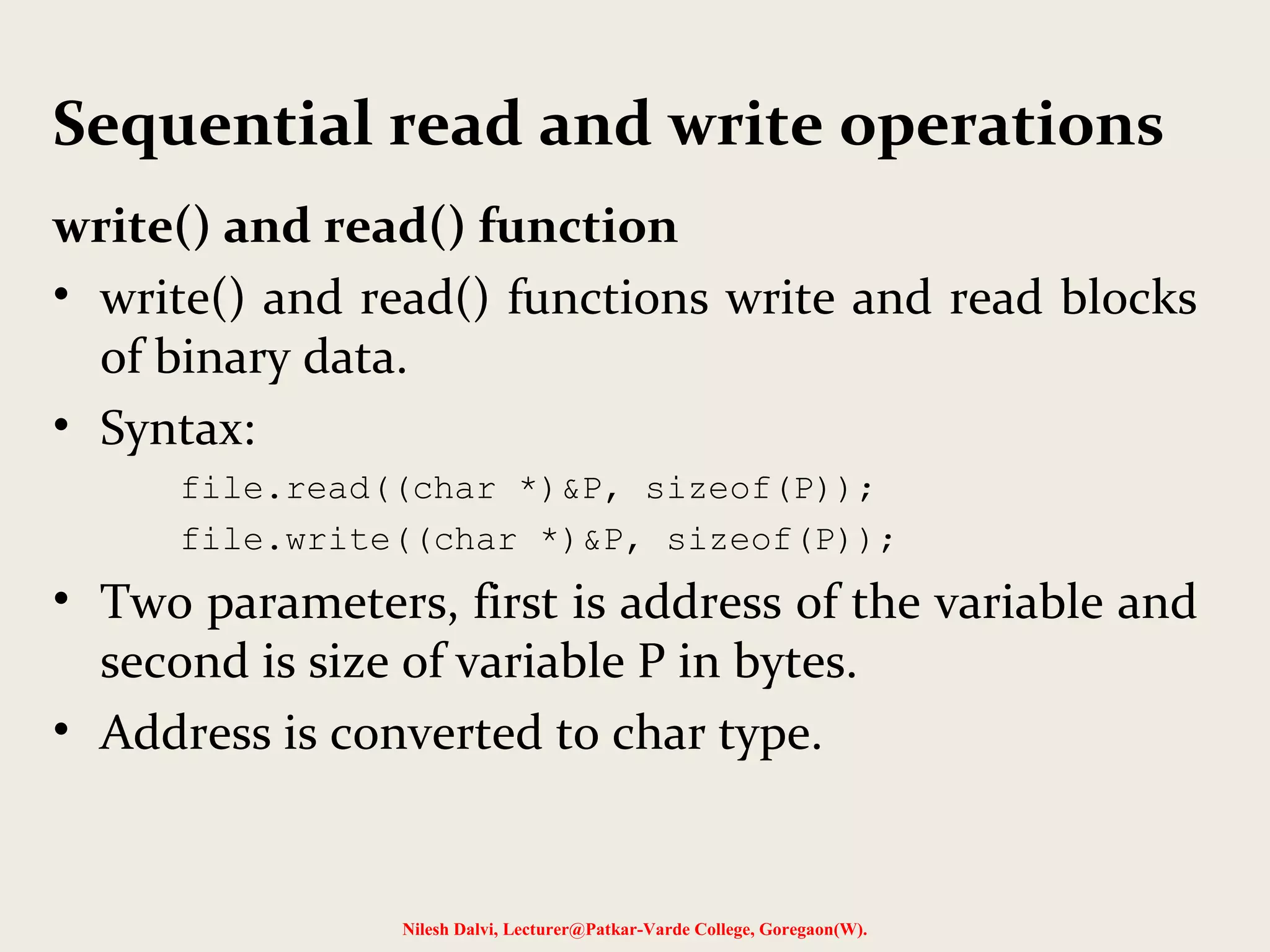 Sequential read and write operations 
write() and read() function 
• write() and read() functions write and read blocks 
of binary data. 
• Syntax: 
file.read((char *)&P, sizeof(P)); 
file.write((char *)&P, sizeof(P)); 
• Two parameters, first is address of the variable and 
second is size of variable P in bytes. 
• Address is converted to char type. 
Nilesh Dalvi, Lecturer@Patkar-Varde College, Goregaon(W). 
 