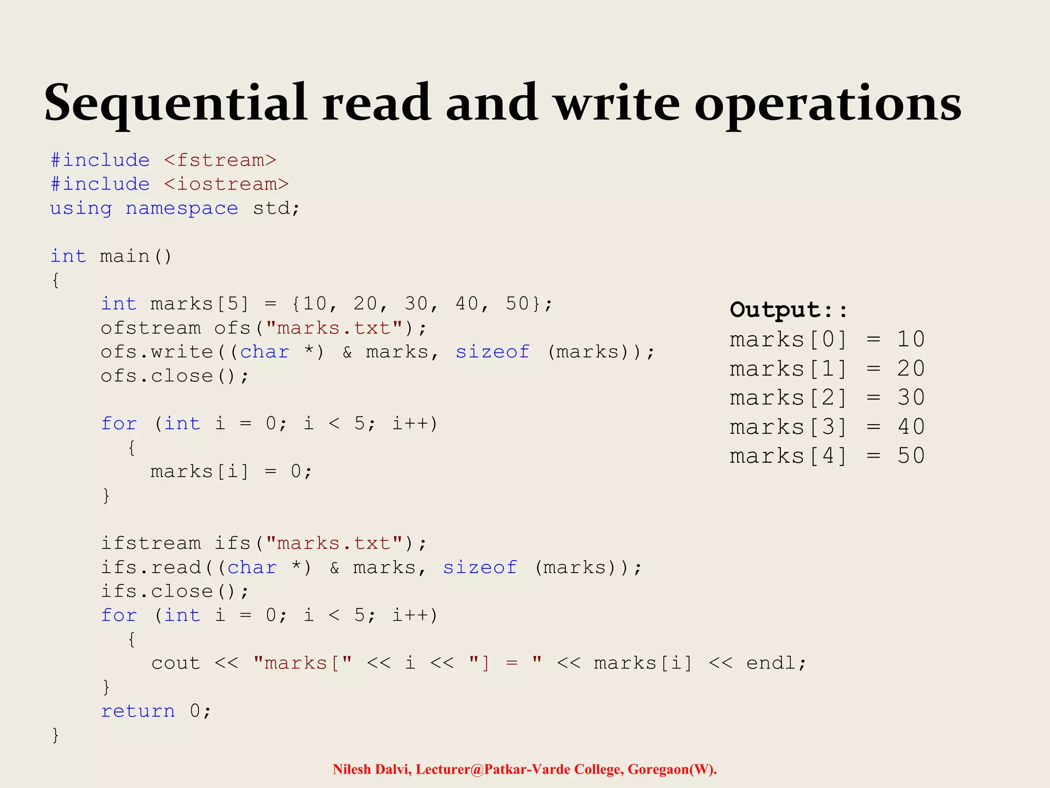 Sequential read and write operations 
Nilesh Dalvi, Lecturer@Patkar-Varde College, Goregaon(W). 
#include <fstream> 
#include <iostream> 
using namespace std; 
int main() 
{ 
int marks[5] = {10, 20, 30, 40, 50}; 
ofstream ofs("marks.txt"); 
ofs.write((char *) & marks, sizeof (marks)); 
ofs.close(); 
for (int i = 0; i < 5; i++) 
{ 
marks[i] = 0; 
} 
ifstream ifs("marks.txt"); 
ifs.read((char *) & marks, sizeof (marks)); 
ifs.close(); 
for (int i = 0; i < 5; i++) 
{ 
cout << "marks[" << i << "] = " << marks[i] << endl; 
} 
return 0; 
} 
Output:: 
marks[0] = 10 
marks[1] = 20 
marks[2] = 30 
marks[3] = 40 
marks[4] = 50 
 