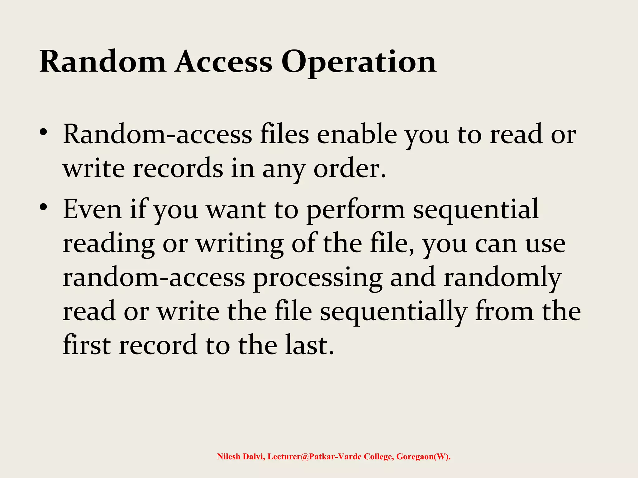 Random Access Operation 
• Random-access files enable you to read or 
write records in any order. 
• Even if you want to perform sequential 
reading or writing of the file, you can use 
random-access processing and randomly 
read or write the file sequentially from the 
first record to the last. 
Nilesh Dalvi, Lecturer@Patkar-Varde College, Goregaon(W). 
 