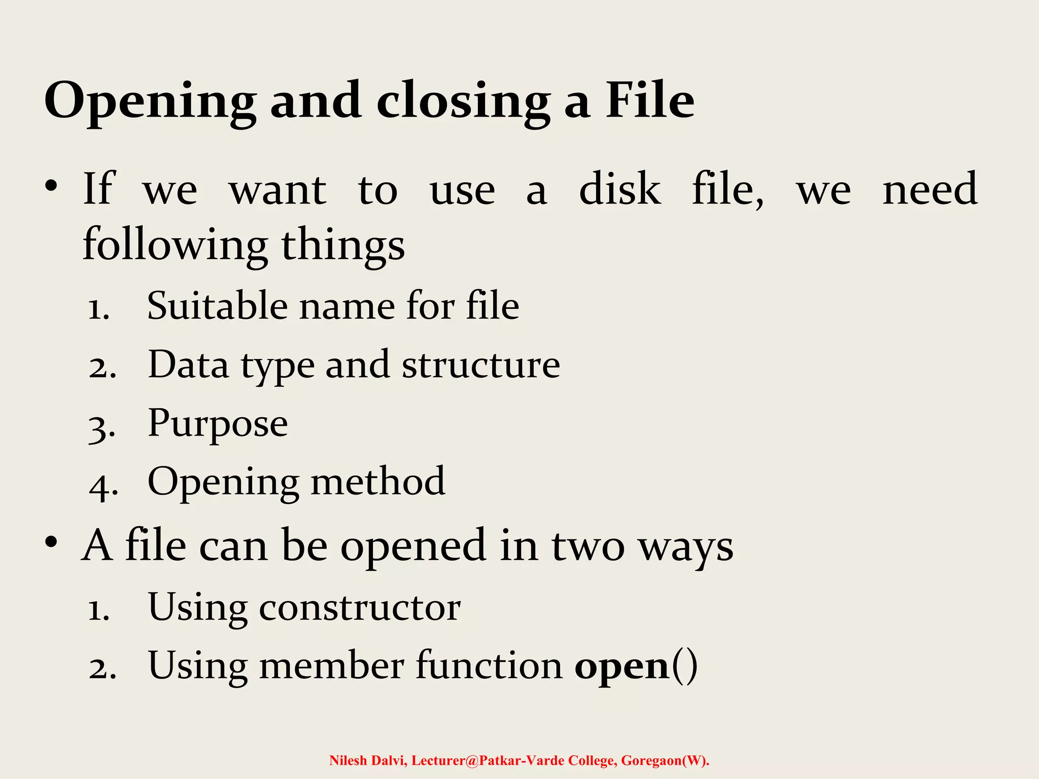 Opening and closing a File 
• If we want to use a disk file, we need 
following things 
1. Suitable name for file 
2. Data type and structure 
3. Purpose 
4. Opening method 
• A file can be opened in two ways 
1. Using constructor 
2. Using member function open() 
Nilesh Dalvi, Lecturer@Patkar-Varde College, Goregaon(W). 
 