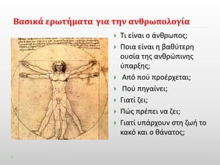 Βασικά ερωτήματα για την ανθρωπολογία 
 Τι είναι ο άνθρωπος; 
 Ποια είναι η βαθύτερη 
ουσία της ανθρώπινης 
ύπαρξης; 
 Από πού προέρχεται; 
 Πού πηγαίνει; 
 Γιατί ζει; 
 Πώς πρέπει να ζει; 
 Γιατί υπάρχουν στη ζωή το 
κακό και ο θάνατος; 
 