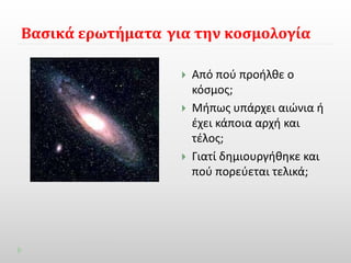 Βασικά ερωτήματα για την κοσμολογία 
 Από πού προήλθε ο 
κόσμος; 
 Μήπως υπάρχει αιώνια ή 
έχει κάποια αρχή και 
τέλος; 
 Γιατί δημιουργήθηκε και 
πού πορεύεται τελικά; 
 