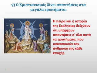 γ) Ο Χριστιανισμός δίνει απαντήσεις στα 
μεγάλα ερωτήματα; 
 Η πείρα και η ιστορία 
της Εκκλησίας δείχνουν 
ότι υπάρχουν 
απαντήσεις σ' όλα αυτά 
τα ερωτήματα, που 
ικανοποιούν τον 
άνθρωπο της κάθε 
εποχής. 
 