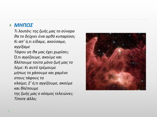  ΜΗΠΩΣ 
Τι λοιπόν; της ζωής μας το σύνορο 
θα το δείχνει ένα ορθό κυπαρίσσι; 
Κι απ’ ό,τι είδαμε, ακούσαμε, 
αγγίξαμε 
Τάφου γη θα μας έχει χωρίσει; 
Ό,τι αγγίζουμε, ακούμε και 
βλέπουμε τούτο μόνο ζωή μας το 
λέμε: Κι αυτό τρέμουμε 
μήπως το χάσουμε και χαμένο 
στους τάφους το 
κλαίμε; Σ' ό,τι αγγίζουμε, ακούμε 
και βλέπουμε 
της ζωής μας ο κόσμος τελειώνει; 
Τίποτε άλλο; 
 