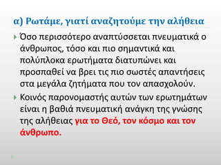 α) Ρωτάμε, γιατί αναζητούμε την αλήθεια 
 Όσο περισσότερο αναπτύσσεται πνευματικά ο 
άνθρωπος, τόσο και πιο σημαντικά και 
πολύπλοκα ερωτήματα διατυπώνει και 
προσπαθεί να βρει τις πιο σωστές απαντήσεις 
στα μεγάλα ζητήματα που τον απασχολούν. 
 Κοινός παρονομαστής αυτών των ερωτημάτων 
είναι η βαθιά πνευματική ανάγκη της γνώσης 
της αλήθειας για το Θεό, τον κόσμο και τον 
άνθρωπο. 
 