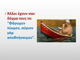  Άλλοι έχουν σαν 
δόγμα τους το: 
"Φάγωμεν 
πίωμεν, αύριον 
γάρ 
αποθνήσκομεν". 
 