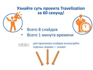 Узнайте суть проекта Travelization 
за 60 секунд! 
• Всего 8 слайдов 
• Всего 1 минута времени 
для просмотра слайдов используйте 
стрелки: вправо — влево! 
 