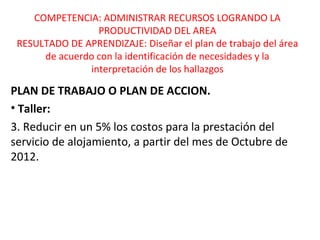 COMPETENCIA: ADMINISTRAR RECURSOS LOGRANDO LA 
PRODUCTIVIDAD DEL AREA 
RESULTADO DE APRENDIZAJE: Diseñar el plan de trabajo del área 
de acuerdo con la identificación de necesidades y la 
interpretación de los hallazgos 
PLAN DE TRABAJO O PLAN DE ACCION. 
• Taller: 
3. Reducir en un 5% los costos para la prestación del 
servicio de alojamiento, a partir del mes de Octubre de 
2012. 
