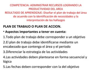 COMPETENCIA: ADMINISTRAR RECURSOS LOGRANDO LA 
PRODUCTIVIDAD DEL AREA 
RESULTADO DE APRENDIZAJE: Diseñar el plan de trabajo del área 
de acuerdo con la identificación de necesidades y la 
interpretación de los hallazgos 
PLAN DE TRABAJO O PLAN DE ACCION. 
• Aspectos importantes a tener en cuenta: 
1.Todo plan de trabajo debe corresponder a un objetivo 
2.El plan de trabajo debe identificarse mediante un 
encabezado que contenga el área y el periodo 
3.Diferenciar la estrategia de las actividades 
4.Las actividades deben plantearse en forma secuencial y 
lógica 
5.Las fechas deben corresponder con la del objetivo 
 