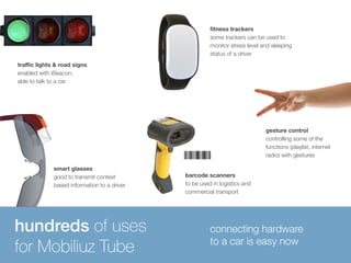 traffic lights & road signs 
enabled with iBeacon, 
able to talk to a car 
hundreds of uses 
for Mobiliuz Tube 
fitness trackers 
some trackers can be used to 
monitor stress level and sleeping 
status of a driver 
smart glasses 
good to transmit context 
based information to a driver 
barcode scanners 
to be used in logistics and 
commercial transport 
gesture control 
controlling some of the 
functions (playlist, internet 
radio) with gestures 
connecting hardware 
to a car is easy now 
 