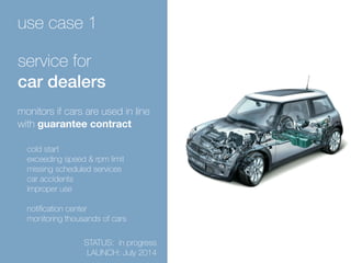 use case 1 
service for 
car dealers 
monitors if cars are used in line 
with guarantee contract 
cold start 
exceeding speed & rpm limit 
missing scheduled services 
car accidents 
improper use 
notification center 
monitoring thousands of cars 
STATUS: in progress 
LAUNCH: July 2014 
 