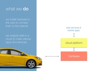 cloud platform 
hardware 
what we do 
remote 
diagnostic 
web services & 
mobile apps 
we install hardware in 
the cars to connect 
them to the internet 
we analyse data in a 
cloud to make various 
apps and services 
 