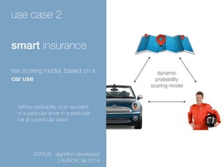 use case 2 
smart insurance 
risk scoring model, based on a 
car use 
defines probability of an accident 
of a particular driver in a particular 
car at a particular place 
STATUS: algorithm developed 
LAUNCH: fall 2014 
dynamic 
probability 
scoring model 
 