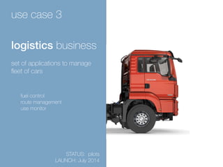 use case 3 
logistics business 
set of applications to manage 
fleet of cars 
fuel control 
route management 
use monitor 
STATUS: pilots 
LAUNCH: July 2014 
 