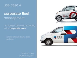 use case 4 
corporate fleet 
management 
monitoring if cars used according 
to the corporate rules 
car use schedule (hours, days) 
geofence 
STATUS: pilots. 
LAUNCH: July 2014 
 