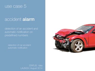 use case 5 
accident alarm 
detection of an accident and 
automatic notification on 
predefined numbers 
detection of car accident 
automatic notification 
STATUS: idea 
LAUNCH: August 2014 
 