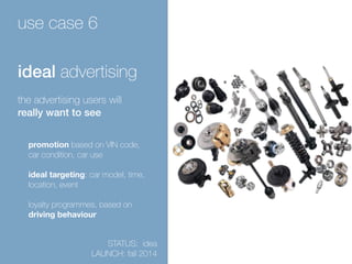 use case 6 
ideal advertising 
the advertising users will 
really want to see 
promotion based on VIN code, 
car condition, car use 
ideal targeting: car model, time, 
location, event 
! 
loyalty programmes, based on 
driving behaviour 
STATUS: idea 
LAUNCH: fall 2014 
 