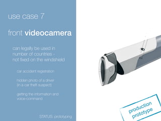 use case 7 
front videocamera 
production 
prototype 
can legally be used in 
number of countries - 
not fixed on the windshield 
car accident registration 
hidden photo of a driver 
(in a car theft suspect) 
getting the information and 
voice-command 
STATUS: prototyping 
 