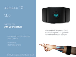 use case 10 
Myo 
manage car 
with your gesture 
internet radio / music channels 
sound volume 
door unlock 
start / stop engine 
reads electrical activity of arm 
muscles - figures out gestures 
to control bluetooth devices 
STATUS: waiting for hardware to sell 
 