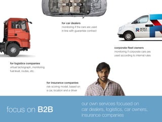 corporate fleet owners 
monitoring if corporate cars are 
used according to internal rules 
for car dealers 
monitoring if the cars are used 
in line with guarantee contract 
for insurance companies 
risk scoring model, based on 
a car, location and a driver 
for logistics companies 
virtual tachograph, monitoring 
fuel level, routes, etc. 
our own services focused on 
car dealers, logistics, car owners, 
insurance companies focus on B2B 
 