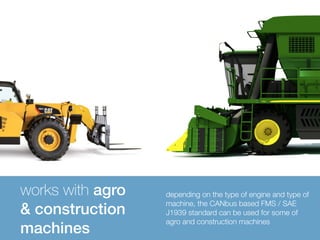 works with agro 
& construction 
machines 
depending on the type of engine and type of 
machine, the CANbus based FMS / SAE 
J1939 standard can be used for some of 
agro and construction machines 
 