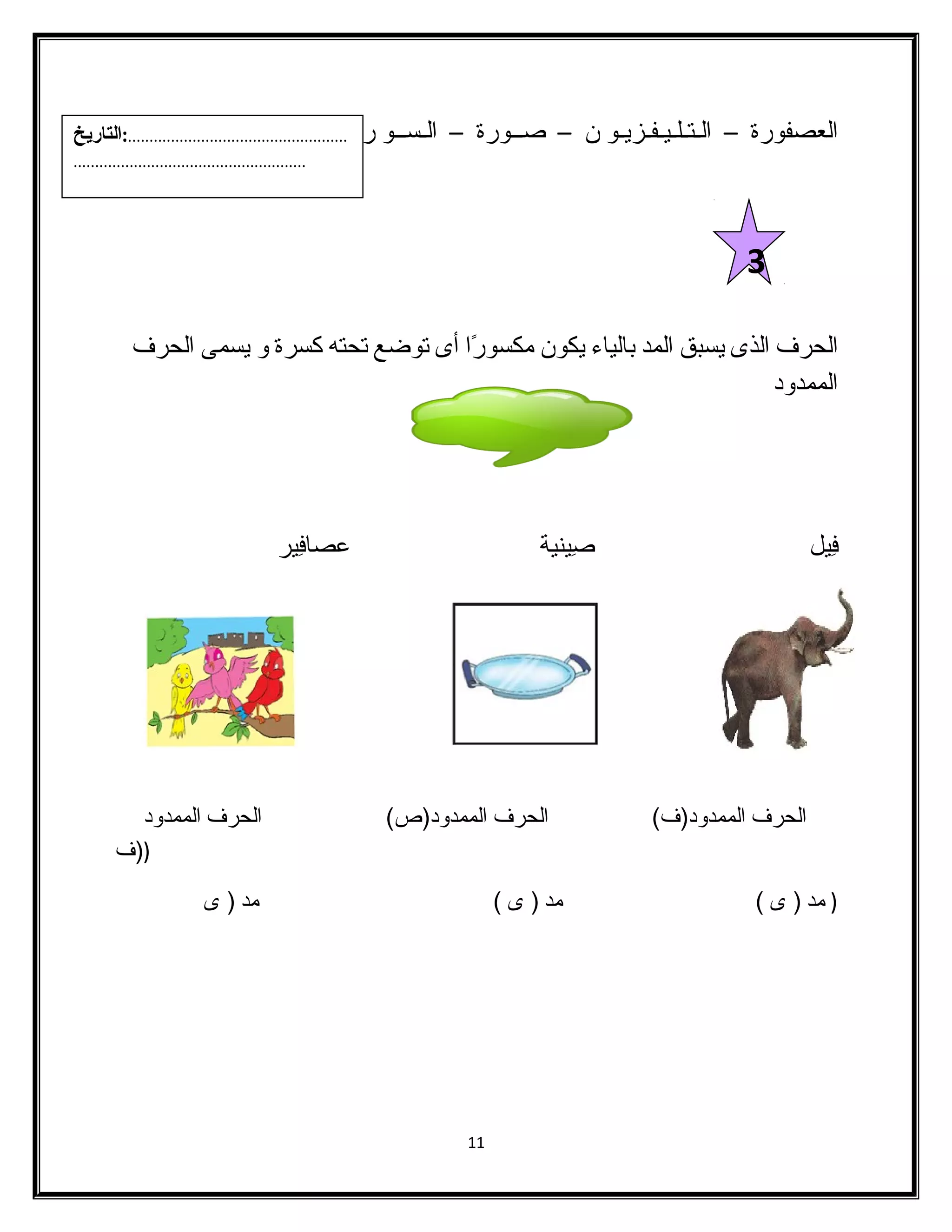 العصفورة – الـتـلـيـفـزيـو ن – صــورة – الـســو ر - أعــو د 
الحرف الذى يسبق المد بالياء يكون مكسورًاا أى توضع تحته كسرة و يسمى الحرف 
الممدود 
فِيل صِينية عصافِير 
الحرف الممدود(ف) الحرف الممدود(ص) الحرف الممدود 
((ف 
( مد ( ى ) مد ( ى ) مد ( ى 
11 
3 
...................................................:التاريخ 
...................................................... 
 