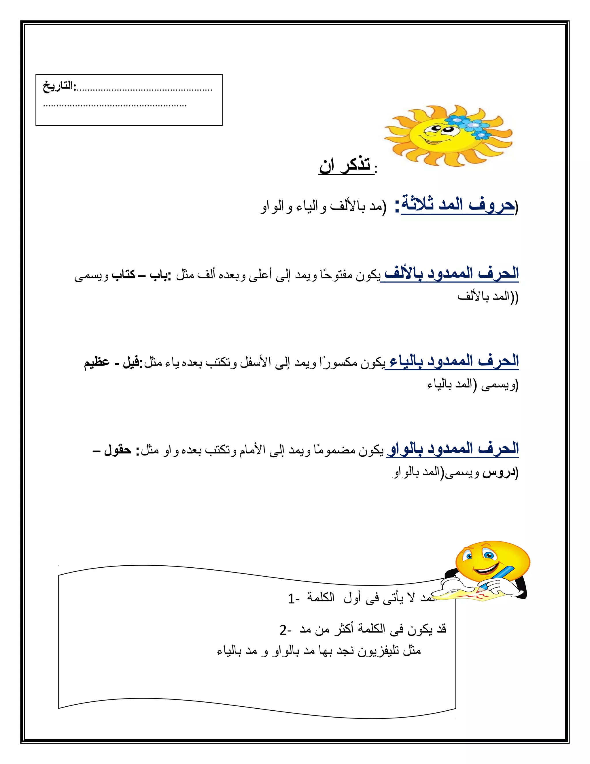 : ت ذكر ا ن 
( حروف ا لمد ثة لثةة : (مد باللفف والفياء والفواو 
ا لحرف ا لممدود ب اللف يكون مفتوحًاا ويمد إلفى أعلى وبعده ألفف مثل :باب – كتاب ويسمى 
((الفمد باللفف 
ا لحرف ا لممدود ب الياء يكون مكسورًاا ويمد إلفى السفل وتكتب بعده ياء مثل:فيل - عظيم 
(ويسمى (الفمد بالفياء 
ا لحرف ا لممدود ب الواو يكون مضمومًاا ويمد إلفى المام وتكتب بعده واو مثل: حقول – 
(دروس ويسمى(الفمد بالفواو 
الفمد ل يأتى فى أول الفكلمة - 1 
قد يكون فى الفكلمة أكثر من مد - 2 
مثل تليفزيون نجد بها مد بالفواو و مد بالفياء 
13 
...................................................:التاريخ 
...................................................... 
 