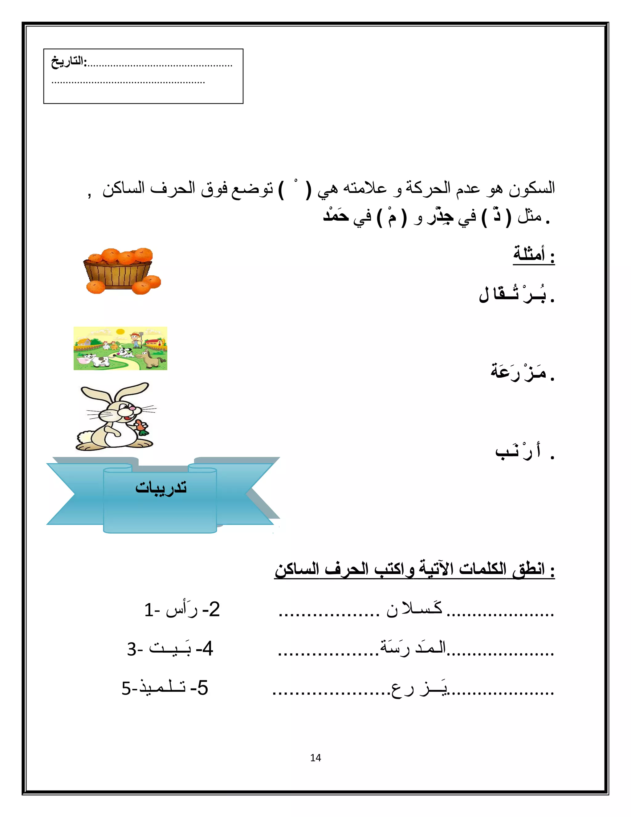 الفسكون هو عدم الفحركة و علمته هي ( ) توضع فوق الفحرف الفساكن , 
. مثل ( ذْ  ) في جِذْ ر و ( مْ  ) في حَمْ د 
: أ مثلة 
. بُــرْ  تُــقَا ل 
. مَـزْ  رَعَة 
. أَ رْ  نَـب 
: ا نطق ا لكلمات ا لتية واكتب ا لحرف ا لساكن 
..................... كَـسـل ن .................. 2- رَأس - 1 
.....................الفـمـَد رَسَة.................. 4- بَــيــت - 3 
.....................يَـــز رع..................... 5- تــلـمـيذ- 5 
14 
...................................................:التاريخ 
...................................................... 
تتددري ربياباتت 
 