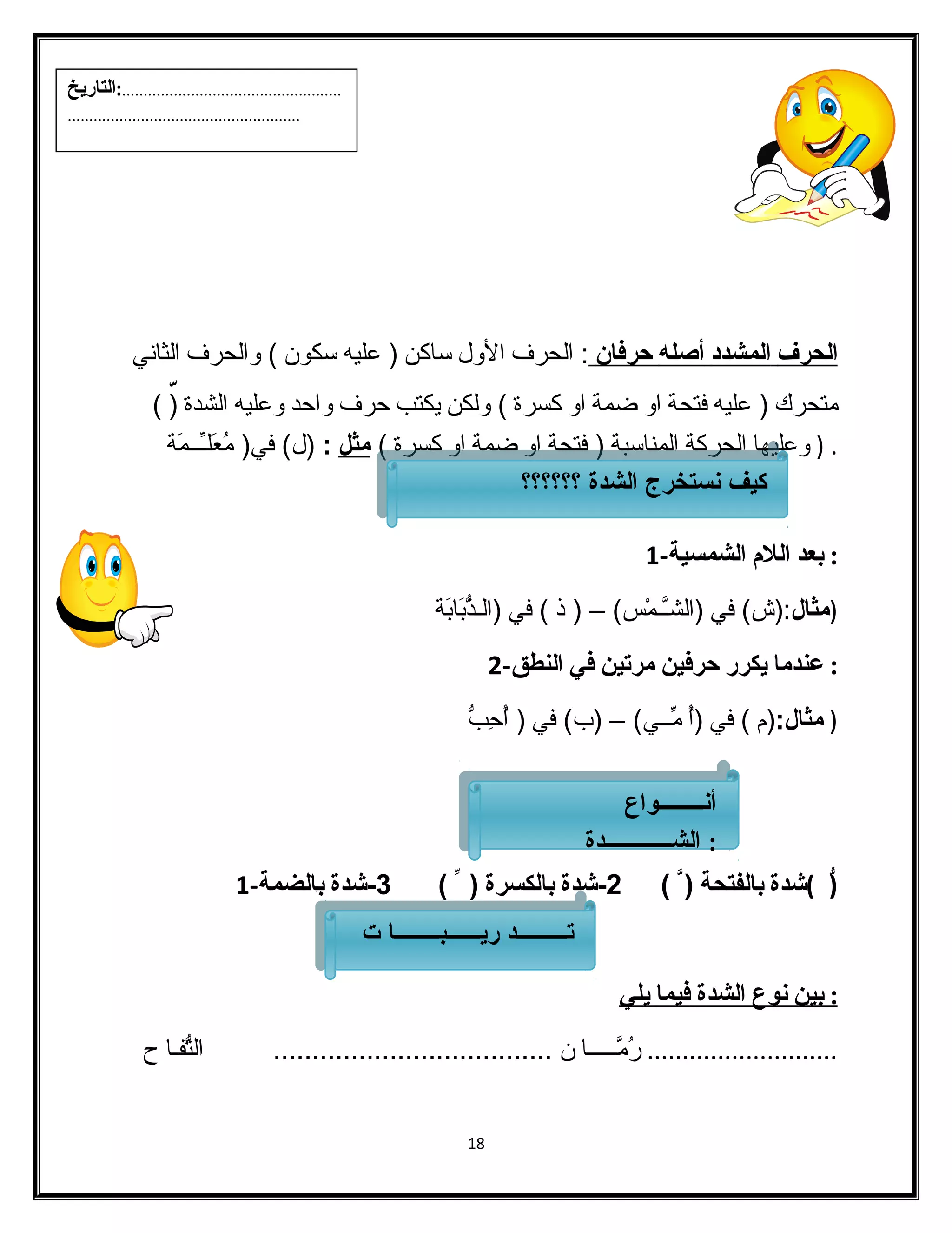 ا لحرف ا لمشدد أ صله حرفان : الفحرف الول ساكن ( عليه سكون ) والفحرف الفثاني 
متحرك ( عليه فتحة او ضمة او كسرة ) ولفكن يكتب حرف واحد وعليه الفشدة (ّ ) 
. ( وعليها الفحركة الفمناسبة ( فتحة او ضمة او كسرة ) مثل : (ل) في( مُععَلـِّــمَة 
: بعد اللم الشمسية- 1 
(مثال:(ش) في (الفشـَّـمْسس) – ( ذ ) في (الفـذُّبَابَة 
: عندما يكرر حرفين مرتين في النطق- 2 
( مثال:(م ) في (أُع مِّــي) – (ب) في ( أُعحِبّبُّ 
(ّ )شدة بالفتحة ( ) 2-شدة بالكسرة ( ) 3-شدة بالضمة- 1 
: ب ين ن وع ا لشدة فيما ي لي 
........................... رُعمَّـــــا ن .................................... الفتُّفـا ح 
18 
...................................................:التاريخ 
...................................................... 
كيكيف فن نست ستخخررج جا لالششددة ة ؟؟؟؟؟؟؟؟؟؟؟؟ 
أنــــــــواع 
: الشــــــــــــدة 
أنــــــــواع 
: الشــــــــــــدة 
تـتـــــــــــــــــ د د ريرـيــــــــــبــبــــــــــــــاـ ا تت 
 