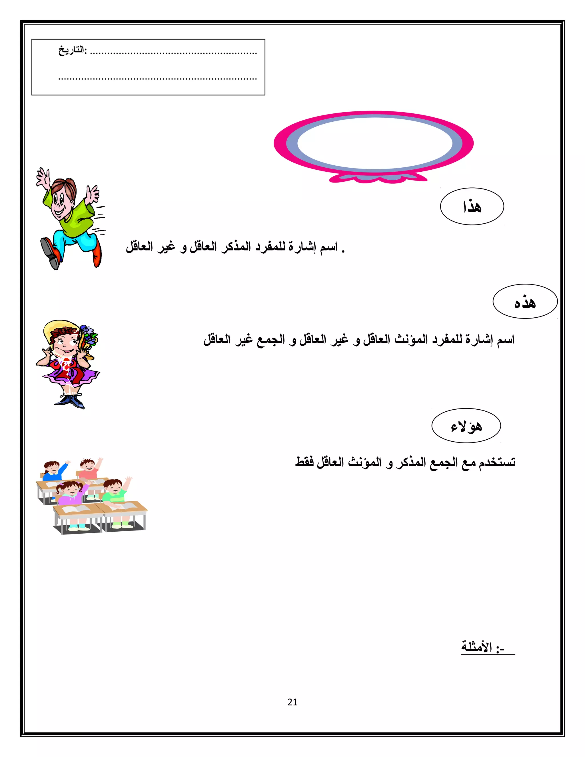 . اسم إشارة للمفرد المذكر العاقل و غير العاقل 
اسم إشارة للمفرد المؤنث العاقل و غير العاقل و الجمع غير العاقل 
تستخدم مع الجمع المذكر و المؤنث العاقل فقط 
-: ا لمثلة 
21 
هذا 
هذه 
هؤلء 
.......................................................... :التاريخ 
..................................................................... 
 