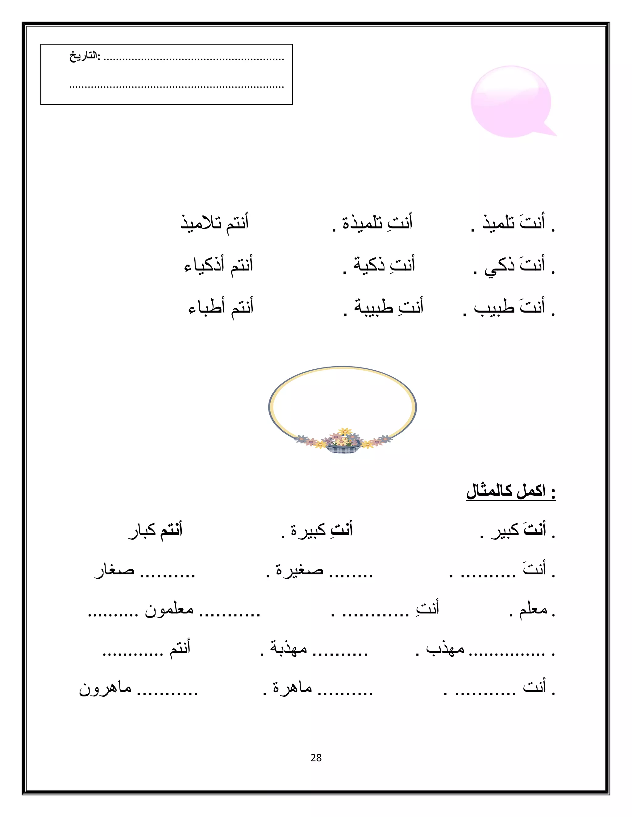 . أنتَن تلميذ . أنتِب تلميذة . أنتم تلميذ 
. أنتَن ذكي . أنتِب ذكية . أنتم أذكياء  
. أنتَن طبيب . أنتِب طبيبة . أنتم أطباء  
: ا كمل كالمثال 
. أنتَ كبير . أنتِ كبيرة . أنتم كبار 
. أنتَن .......... . ........ صدغيرة . .......... صدغار 
. معلم . أنتِب ............ . ........... معلمون .......... 
. ............... مهذب . .......... مهذبة . أنتم ............ 
. أنت ........... . .......... ماهرة . ........... ماهرون 
28 
.......................................................... :التاريخ 
..................................................................... 
 