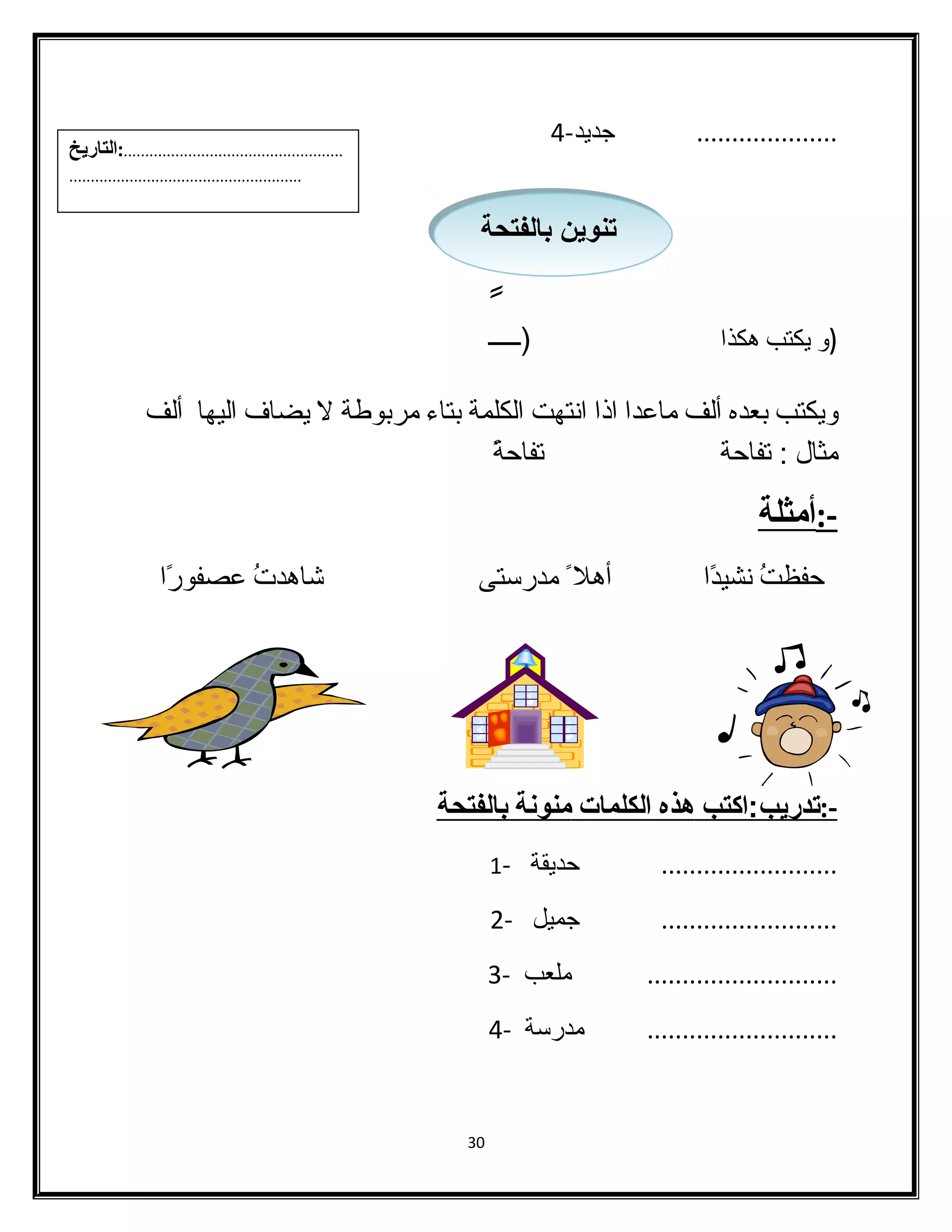 .................... جديد- 4 
تتننوويينن ببااللففتتححةة 
(و يكتب هكذا (ـــــًا 
ويكتب بعده ألف ماعدا اذا انتهت الكلمة بتاء  مربوطة ل يضاف اليها ألف 
مثال : تفاحة تفاحةًا 
-:أمثلة 
حفظتُ  نشيدًاا أهل مدرستى شااهدتُ  عصفورًاا 
-: ت دريب:اكتب هذه ا لكلمات منونة ب الفتحة 
......................... حديقة - 1 
......................... جميل - 2 
........................... ملعب - 3 
........................... مدرسة - 4 
30 
...................................................:التاريخ 
...................................................... 
 