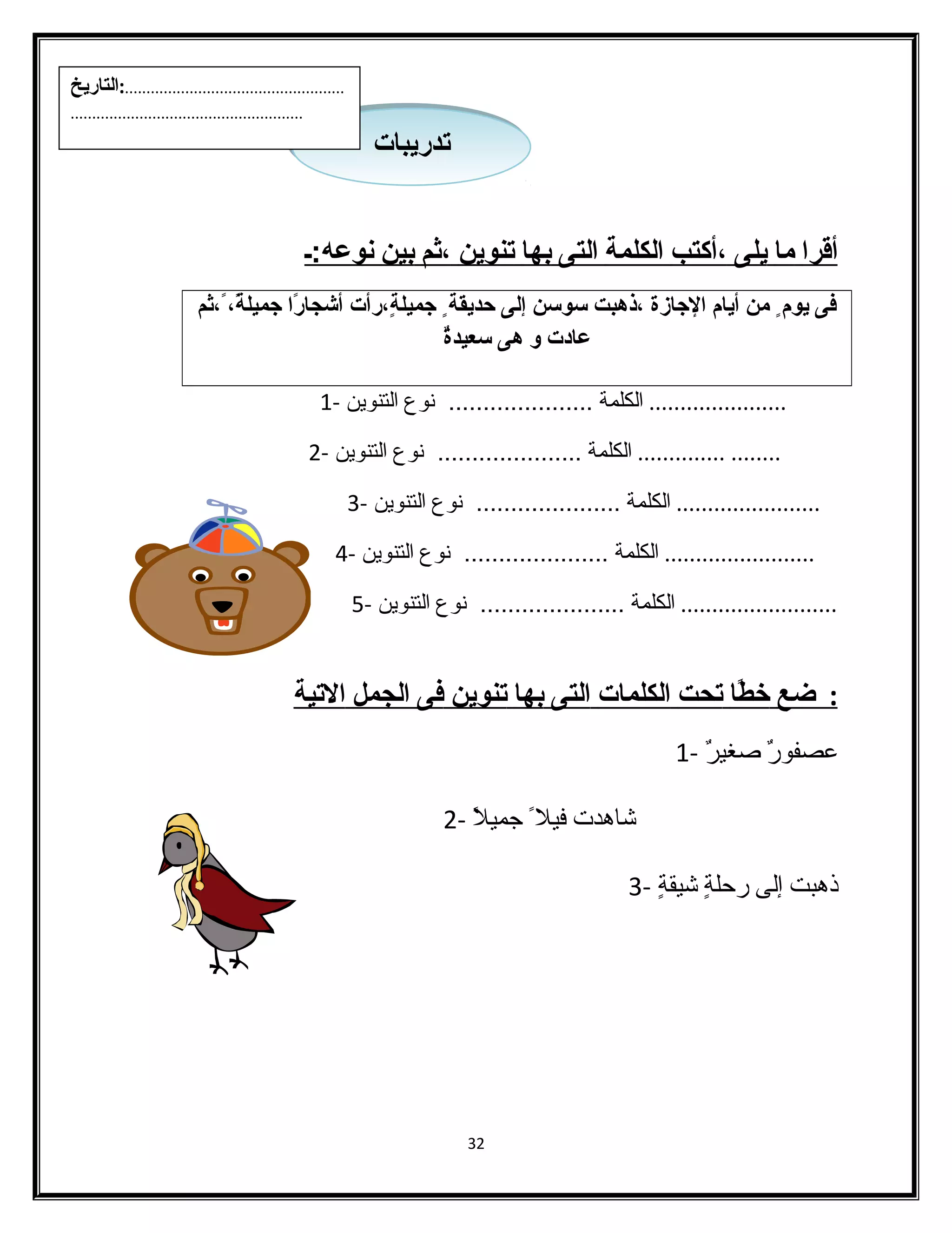 أ قرا ما ي لى ،أكتب ا لكلمة ا لتى ب ها ت نوين ،ثم ب ين ن وعه:ـ 
فى يوم من أيام ا لجازة ،ثذهبت سوسن إلى حديقة جميلةٍ،،ثرأت أشجارً،ا  جميلةً،،ث ،ثثم 
عادت و هى سعيدةٌ 
...................... الكلمة ..................... نوع التنوين - 1 
........ .............. الكلمة ..................... نوع التنوين - 2 
....................... الكلمة ..................... نوع التنوين - 3 
........................ الكلمة ..................... نوع التنوين - 4 
......................... الكلمة ..................... نوع التنوين - 5 
: ضع خطًاا ت حت ا لكلمات ا لتى ب ها ت نوين فى ا لجمل ا لتية 
عصفورٌ  صدغيرٌ  - 1 
شااهدت فيل جميلًا - 2 
ذهبت إلى رحلةٍ  شايقةٍ  - 3 
32 
تتددررييببااتت 
...................................................:التاريخ 
...................................................... 
 