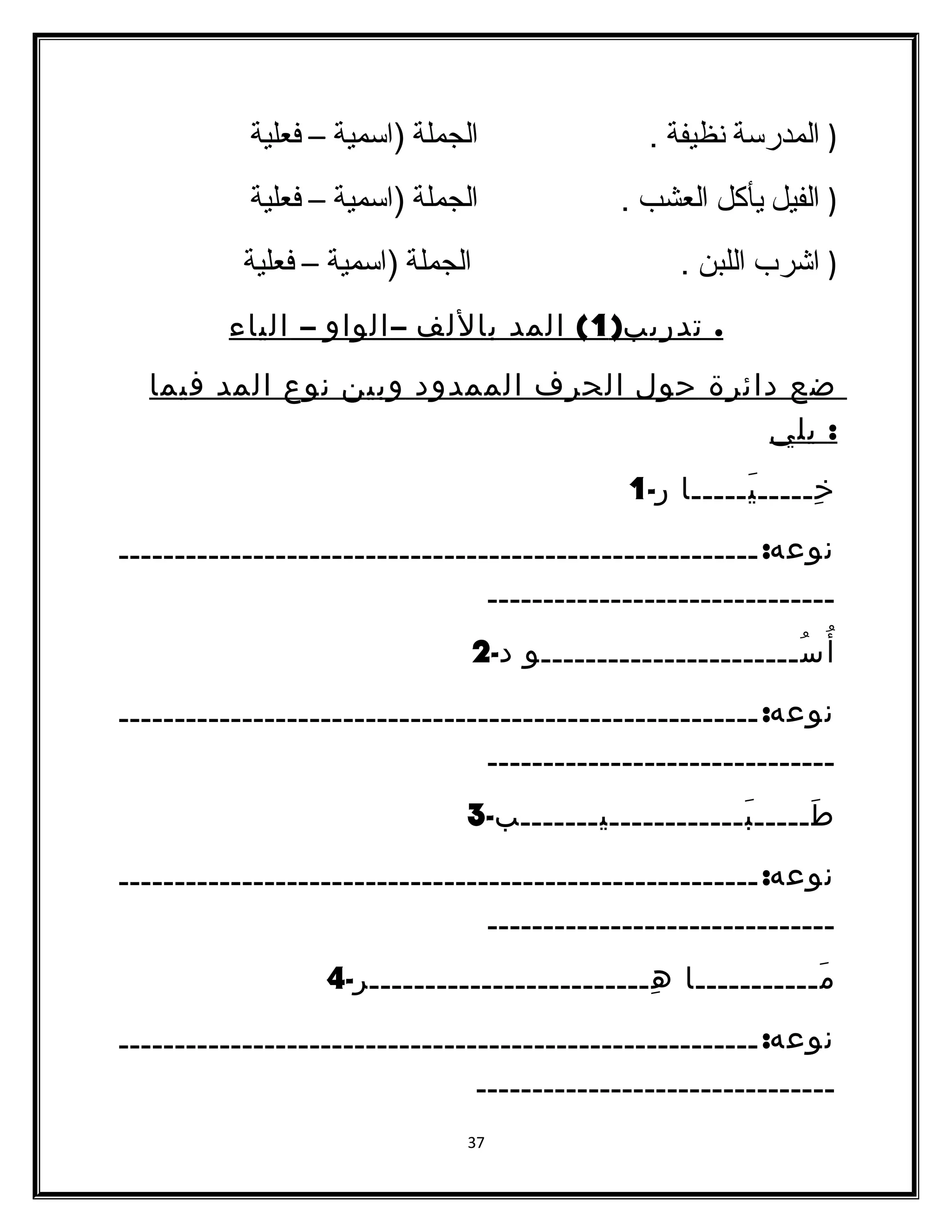 ( المدرسدة نظيفة . الجملة (اسدمية – فعلية 
( الفيل يأكل العشب . الجملة (اسدمية – فعلية 
( اشرب اللبن . الجملة (اسدمية – فعلية 
. تدريب( 1 ) المد باللف – الواو – الياء 
ضع دائرة حول الحرف الممدود وبين نوع المد فيما 
: يلي 
خِـــــيَـــــا ر- 1 
نوعه: ـــــــــــــــــــــــــــــــــــــــــــــــــــــــــ 
ـــــــــــــــــــــــــــــــ 
أُسُـــــــــــــــــــــــو د- 2 
نوعه: ـــــــــــــــــــــــــــــــــــــــــــــــــــــــــ 
ـــــــــــــــــــــــــــــــ 
طَـــــبَــــــــــــيـــــــب- 3 
نوعه: ـــــــــــــــــــــــــــــــــــــــــــــــــــــــــ 
ـــــــــــــــــــــــــــــــ 
مَـــــــــــا هِـــــــــــــــــــــــــر- 4 
نوعه: ـــــــــــــــــــــــــــــــــــــــــــــــــــــــــ 
ــــــــــــــــــــــــــــــــ 
37 
 