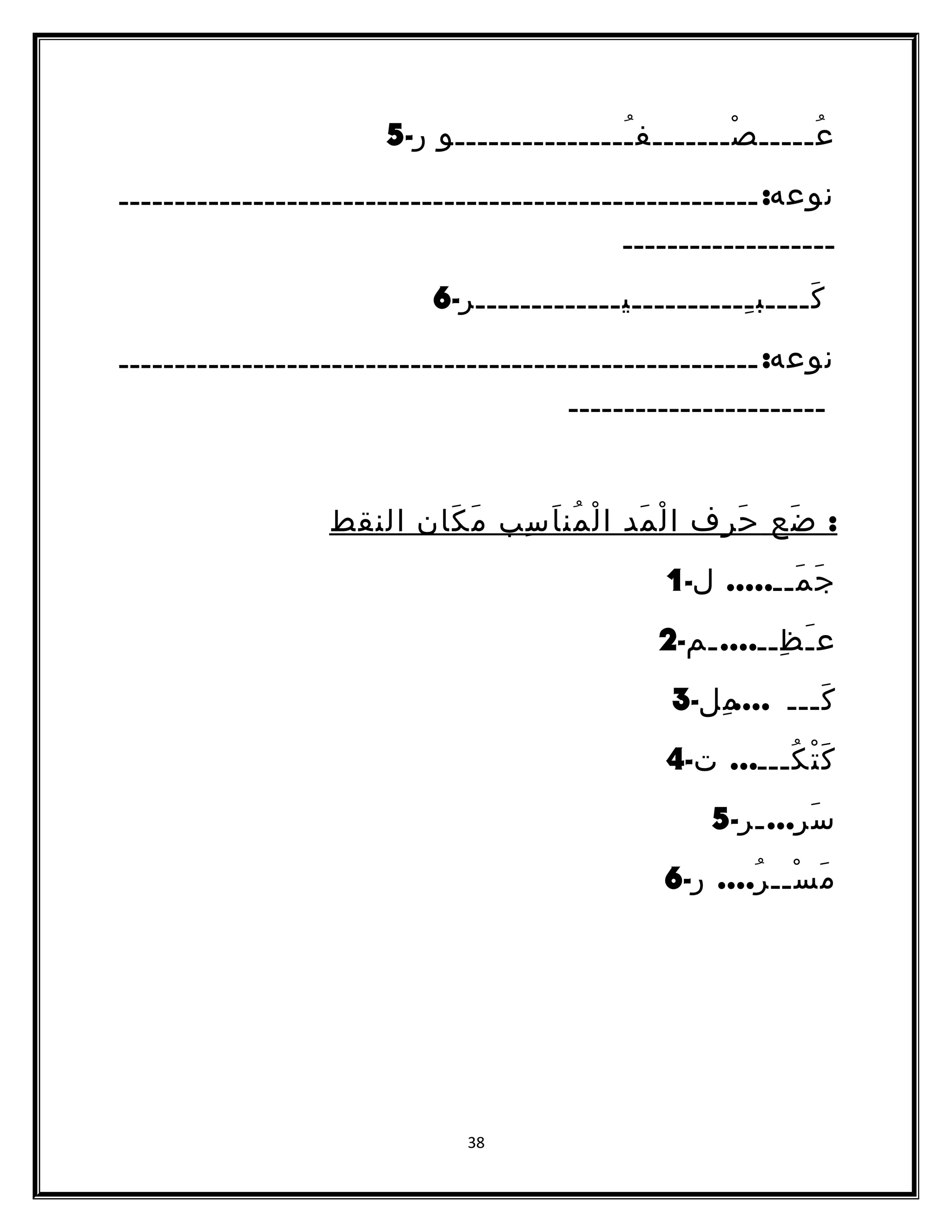 عُـــــصْـــــــفـُـــــــــــــــو ر- 5 
نوعه: ـــــــــــــــــــــــــــــــــــــــــــــــــــــــــ 
ـــــــــــــــــــ 
كَــــبـِــــــــــيـــــــــــــر- 6 
نوعه: ـــــــــــــــــــــــــــــــــــــــــــــــــــــــــ 
ـــــــــــــــــــــــ 
: ضَع حَرف الْمَد الْمُناَسِب مَكَان النقط 
جَمَــ..... ل- 1 
عـَظِــ....ـم- 2 
كَـــ .... مِل- 3 
كَتْكُـــ... ت- 4 
سَرِ...ـر- 5 
مَسْــرُ.... ر- 6 
38 
 