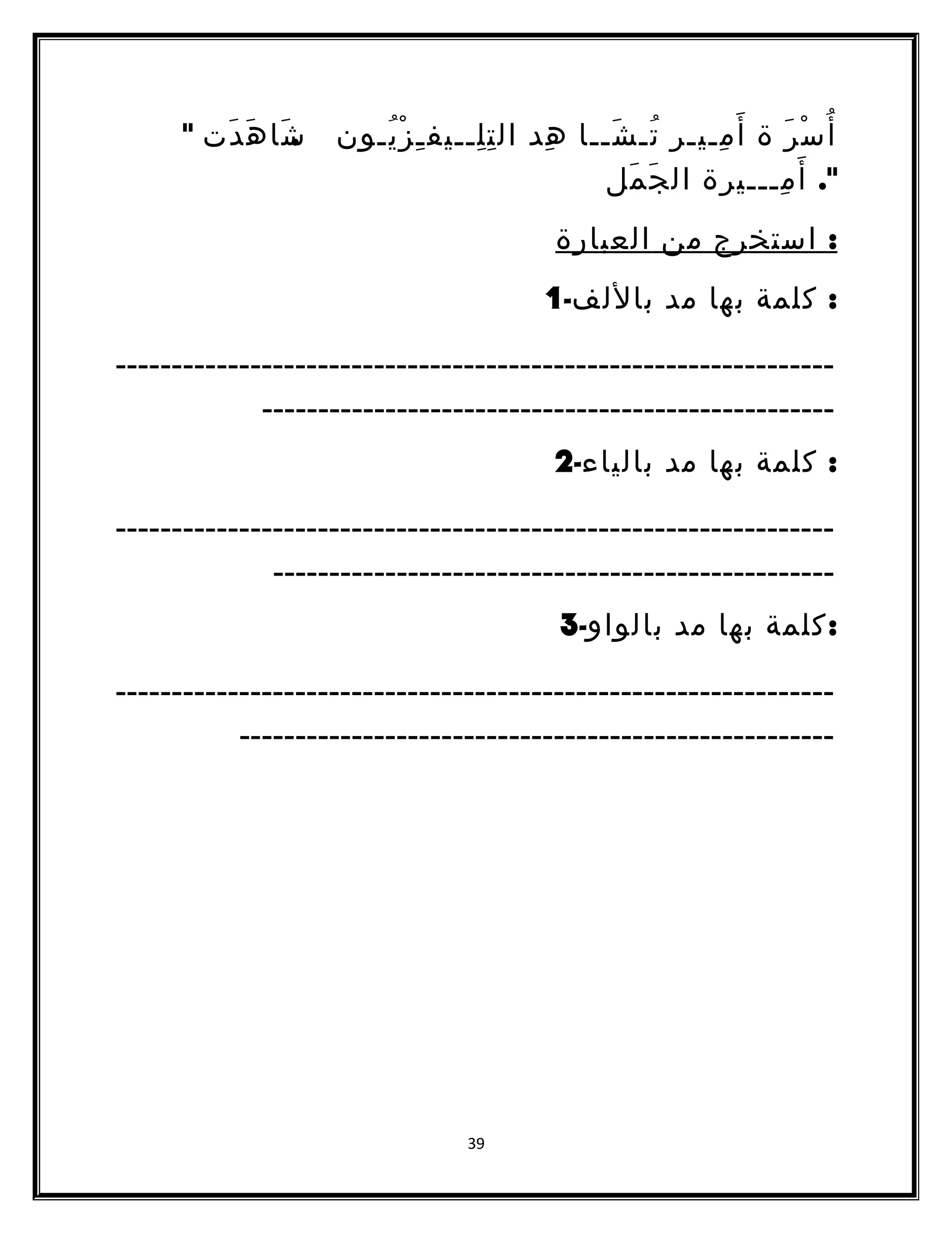 أُسْرَ ة أَمِـيـر تُـشَــا هِد التِلِــيفـِزْيُـون .شَ اهَدَت  
. أَمِـــيرة الجَمَل 
: استخرج من العبارة 
: كلمة بها مد باللف- 1 
ــــــــــــــــــــــــــــــــــــــــــــــــــــــــــــــــ 
ـــــــــــــــــــــــــــــــــــــــــــــــــــ 
: كلمة بها مد بالياء- 2 
ــــــــــــــــــــــــــــــــــــــــــــــــــــــــــــــــ 
ــــــــــــــــــــــــــــــــــــــــــــــــــ 
:كلمة بها مد بالواو- 3 
ــــــــــــــــــــــــــــــــــــــــــــــــــــــــــــــــ 
ـــــــــــــــــــــــــــــــــــــــــــــــــــــ 
39 
 