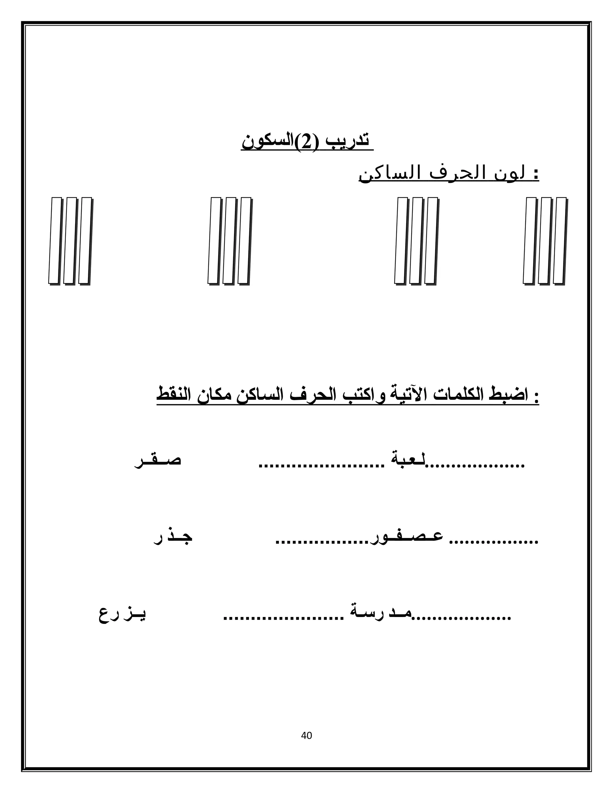 ت دريب ( 2 )السكون 
: لون الحرف الساكن 
: ا ضبط ا لكلمات ا لتية واكتب ا لحرف ا لساكن مكان ا لنقط 
...................لـعـبة ....................... صــقــر 
................. عــصــفــور................. جــذ ر 
...................مــد رسـة ...................... يــز رع 
40 
 